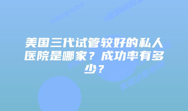 美国三代试管较好的私人医院是哪家?成功率有多少?