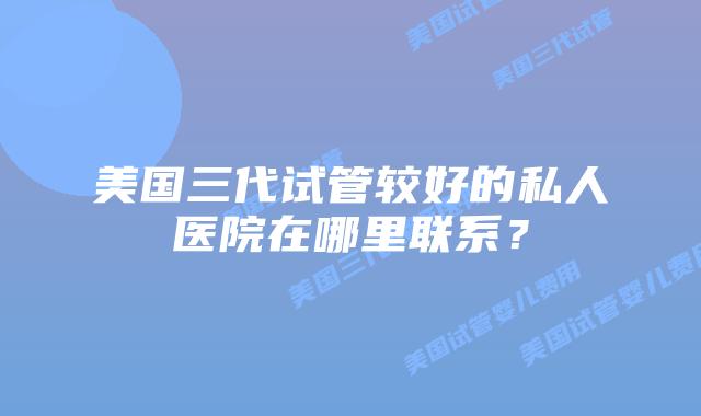 美国三代试管较好的私人医院在哪里联系?