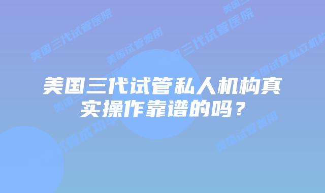 美国三代试管私人机构真实操作靠谱的吗?