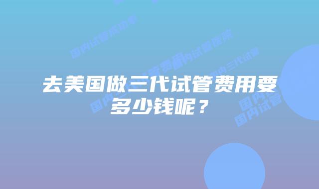 去美国做三代试管费用要多少钱呢？