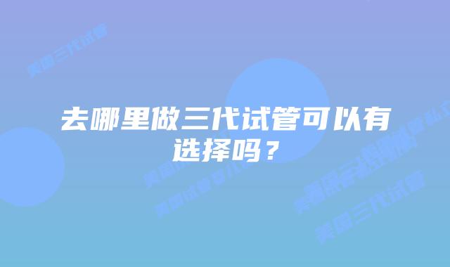 去哪里做三代试管可以有选择吗?