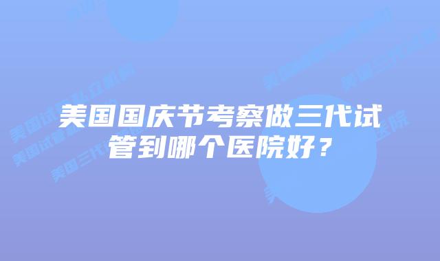 美国国庆节考察做三代试管到哪个医院好？