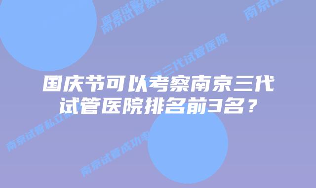 国庆节可以考察南京三代试管医院排名前3名？