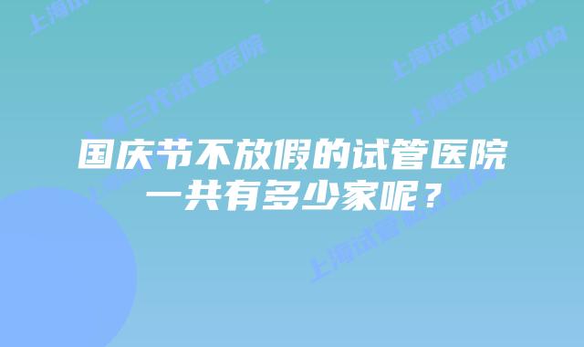 国庆节不放假的试管医院一共有多少家呢？