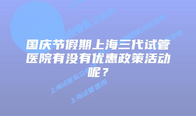 国庆节假期上海三代试管医院有没有优惠政策活动呢？