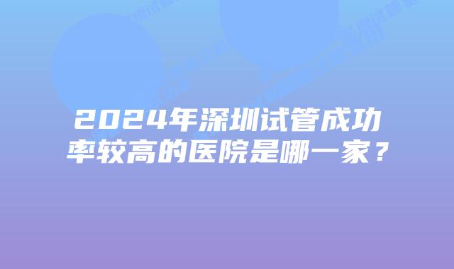 2024年深圳试管成功率较高的医院是哪一家？