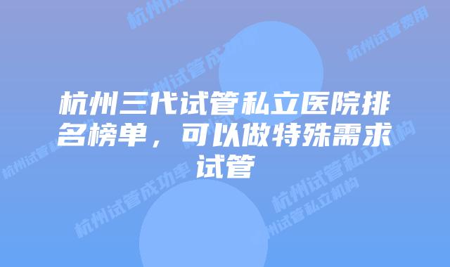 杭州三代试管私立医院排名榜单，可以做特殊需求试管