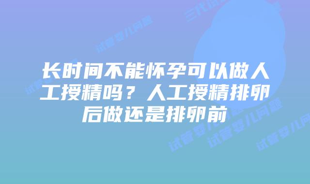 长时间不能怀孕可以做人工授精吗？人工授精排卵后做还是排卵前