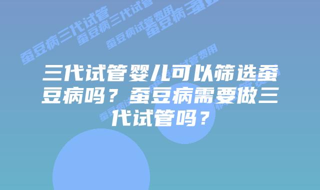 三代试管婴儿可以筛选蚕豆病吗？蚕豆病需要做三代试管吗？