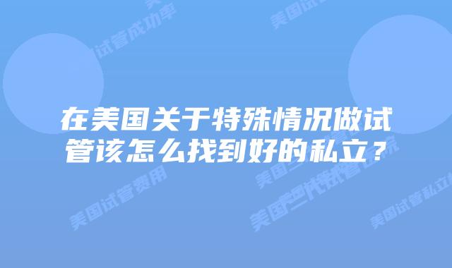 在美国关于特殊情况做试管该怎么找到好的私立？