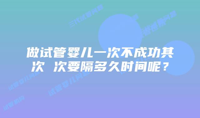 做试管婴儿一次不成功其次 次要隔多久时间呢？