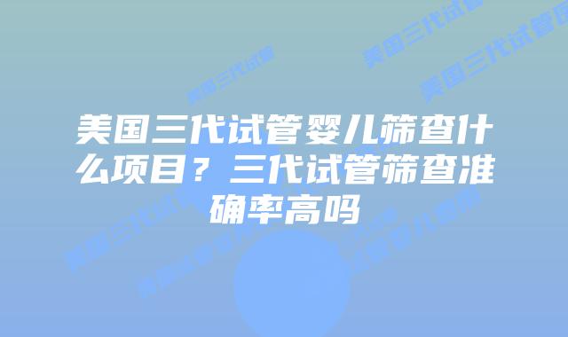 美国三代试管婴儿筛查什么项目?三代试管筛查准确率高吗