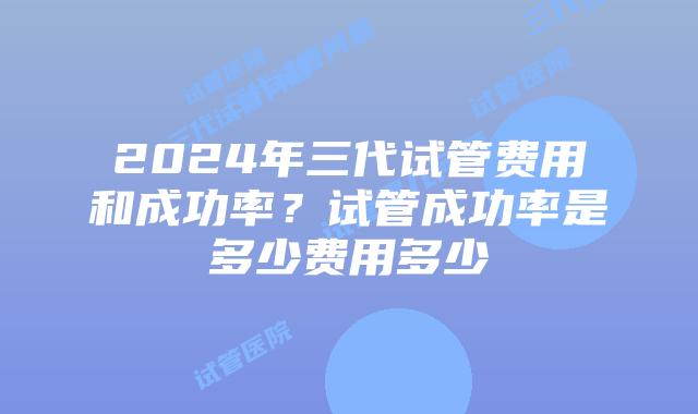 2024年三代试管费用和成功率？试管成功率是多少费用多少