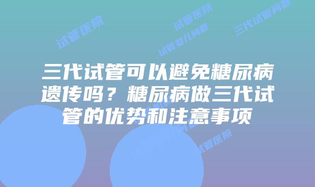三代试管可以避免糖尿病遗传吗？糖尿病做三代试管的优势和注意事项