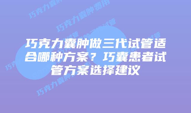 巧克力囊肿做三代试管适合哪种方案?巧囊患者试管方案选择建议