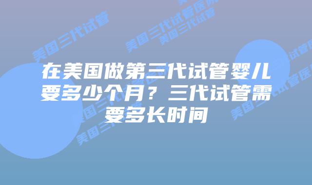 在美国做第三代试管婴儿要多少个月?三代试管需要多长时间