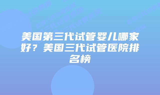 美国第三代试管婴儿哪家好？美国三代试管医院排名榜