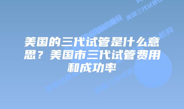 美国的三代试管是什么意思?美国市三代试管费用和成功率