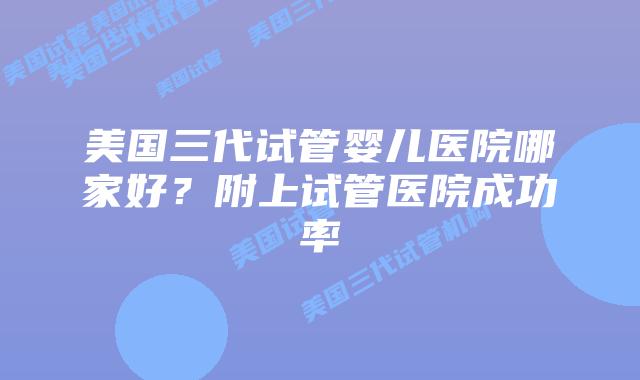 美国三代试管婴儿医院哪家好?附上试管医院成功率