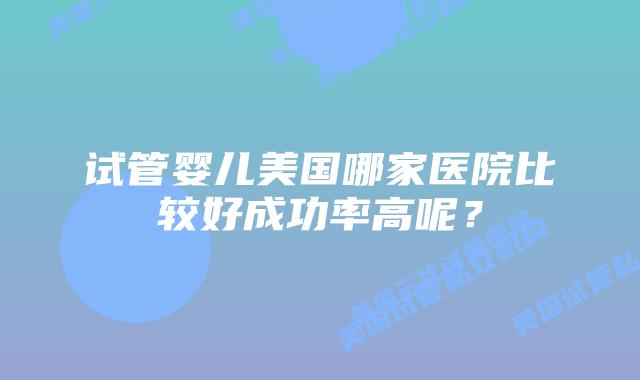 试管婴儿美国哪家医院比较好成功率高呢？
