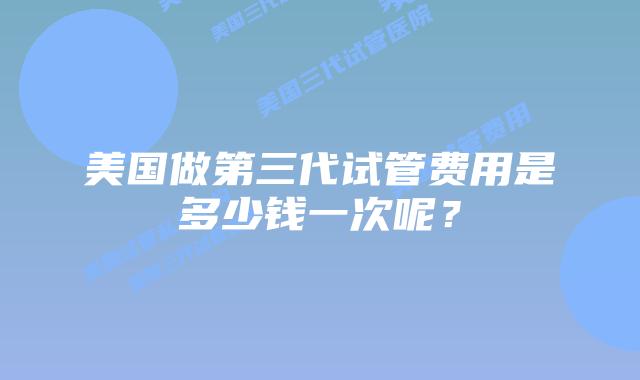美国做第三代试管费用是多少钱一次呢？