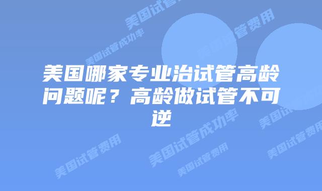 美国哪家专业治试管高龄问题呢？高龄做试管不可逆