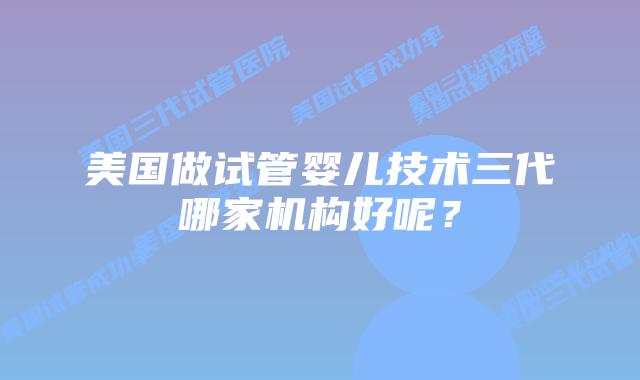 美国做试管婴儿技术三代哪家机构好呢？