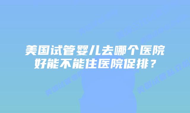 美国试管婴儿去哪个医院好能不能住医院促排?