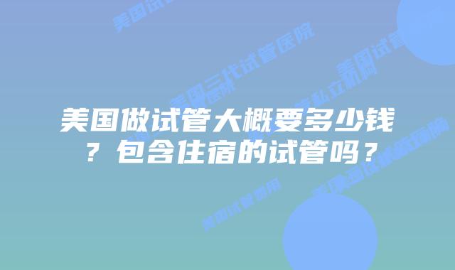 美国做试管大概要多少钱?包含住宿的试管吗?
