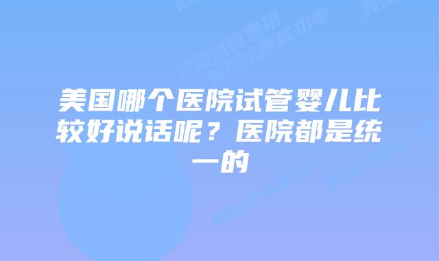 美国哪个医院试管婴儿比较好说话呢?医院都是统一的