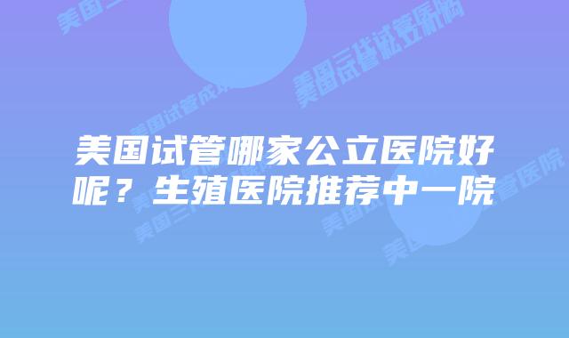 美国试管哪家公立医院好呢?生殖医院推荐中一院