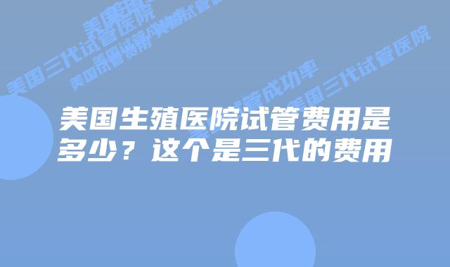 美国生殖医院试管费用是多少？这个是三代的费用