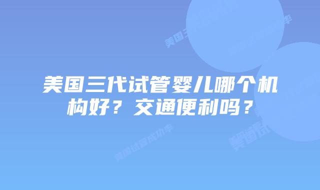 美国三代试管婴儿哪个机构好？交通便利吗？