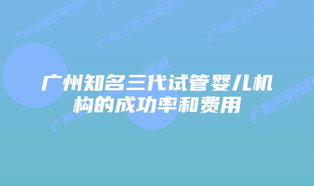 广州知名三代试管婴儿机构的成功率和费用