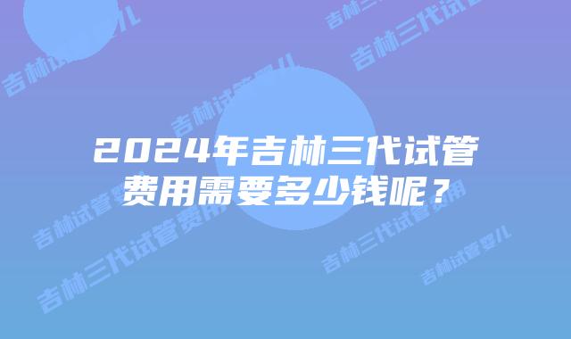 2024年吉林三代试管费用需要多少钱呢？