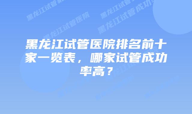 黑龙江试管医院排名前十家一览表,哪家试管成功率高?