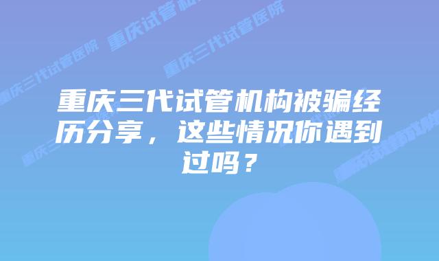 重庆三代试管机构被骗经历分享，这些情况你遇到过吗？