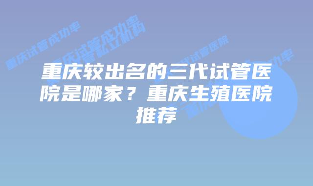 重庆较出名的三代试管医院是哪家？重庆生殖医院推荐