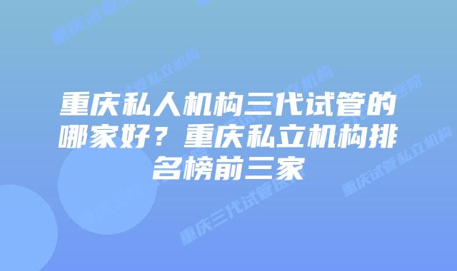 重庆私人机构三代试管的哪家好？重庆私立机构排名榜前三家