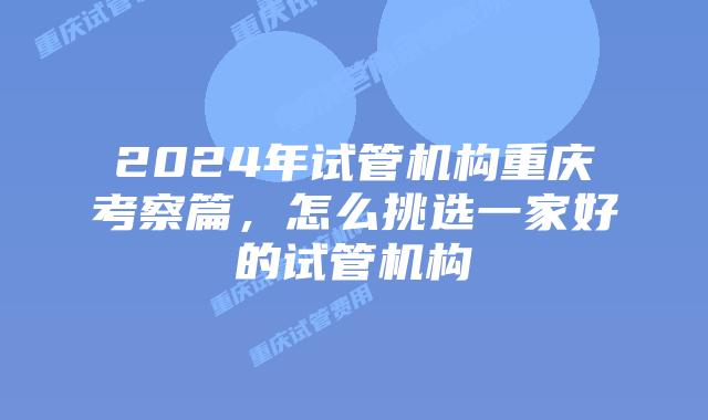 2024年试管机构重庆考察篇，怎么挑选一家好的试管机构