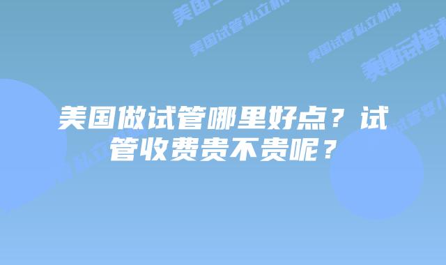 美国做试管哪里好点?试管收费贵不贵呢?