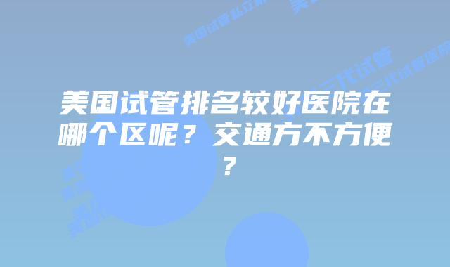美国试管排名较好医院在哪个区呢?交通方不方便?