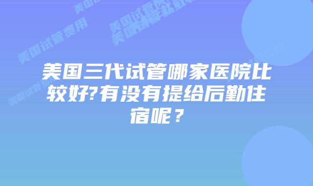 美国三代试管哪家医院比较好?有没有提给后勤住宿呢？