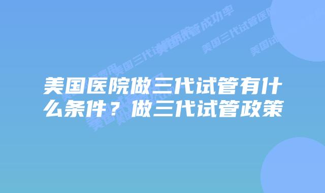 美国医院做三代试管有什么条件？做三代试管政策