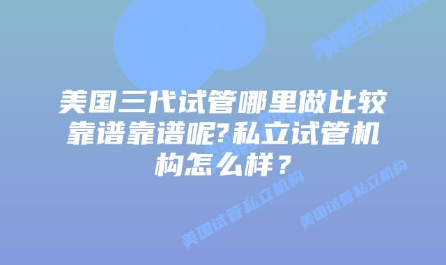 美国三代试管哪里做比较靠谱靠谱呢?私立试管机构怎么样?