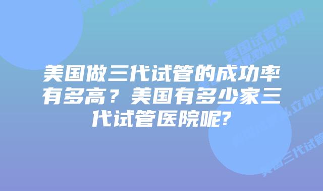 美国做三代试管的成功率有多高?美国有多少家三代试管医院呢?