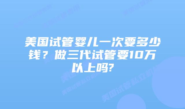 美国试管婴儿一次要多少钱?做三代试管要10万以上吗?