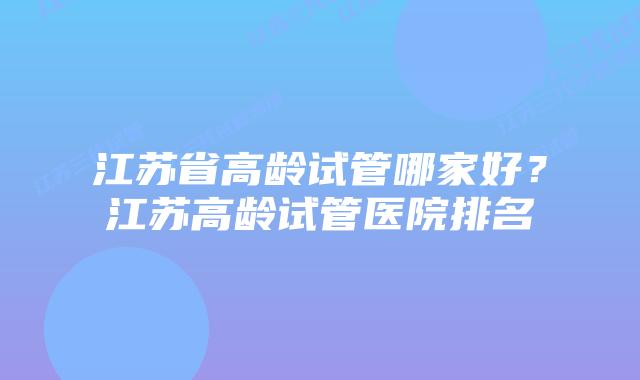 江苏省高龄试管哪家好？江苏高龄试管医院排名