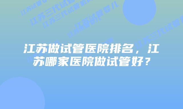 江苏做试管医院排名,江苏哪家医院做试管好?