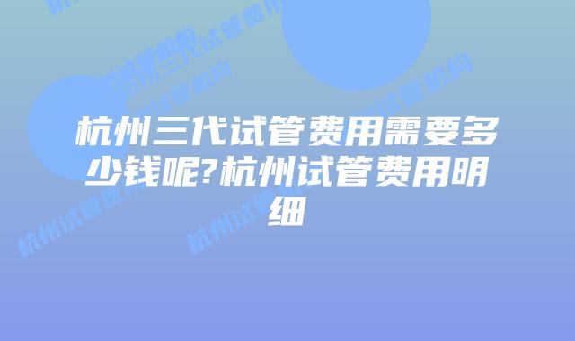 杭州三代试管费用需要多少钱呢?杭州试管费用明细